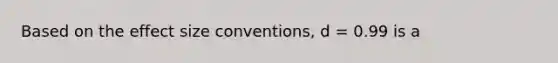 Based on the effect size conventions, d = 0.99 is a