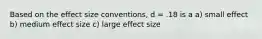 Based on the effect size conventions, d = .18 is a a) small effect b) medium effect size c) large effect size