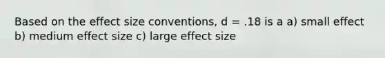 Based on the effect size conventions, d = .18 is a a) small effect b) medium effect size c) large effect size