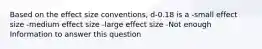 Based on the effect size conventions, d-0.18 is a -small effect size -medium effect size -large effect size -Not enough Information to answer this question