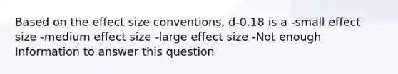 Based on the effect size conventions, d-0.18 is a -small effect size -medium effect size -large effect size -Not enough Information to answer this question