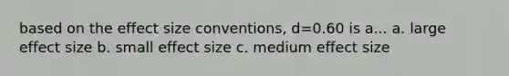 based on the effect size conventions, d=0.60 is a... a. large effect size b. small effect size c. medium effect size