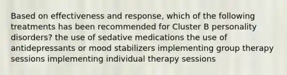 Based on effectiveness and response, which of the following treatments has been recommended for Cluster B personality disorders? the use of sedative medications the use of antidepressants or mood stabilizers implementing group therapy sessions implementing individual therapy sessions