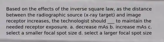 Based on the effects of the inverse square law, as the distance between the radiographic source (x-ray target) and image receptor increases, the technologist should ___ to maintain the needed receptor exposure. a. decrease mAs b. increase mAs c. select a smaller focal spot size d. select a larger focal spot size