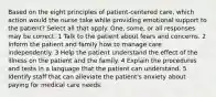 Based on the eight principles of patient-centered care, which action would the nurse take while providing emotional support to the patient? Select all that apply. One, some, or all responses may be correct. 1 Talk to the patient about fears and concerns. 2 Inform the patient and family how to manage care independently. 3 Help the patient understand the effect of the illness on the patient and the family. 4 Explain the procedures and tests in a language that the patient can understand. 5 Identify staff that can alleviate the patient's anxiety about paying for medical care needs.