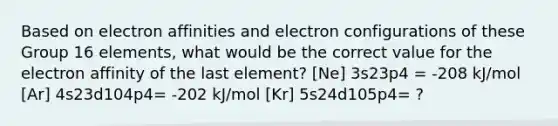 Based on electron affinities and electron configurations of these Group 16 elements, what would be the correct value for the electron affinity of the last element? [Ne] 3s23p4 = -208 kJ/mol [Ar] 4s23d104p4= -202 kJ/mol [Kr] 5s24d105p4= ?