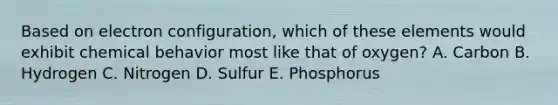 Based on electron configuration, which of these elements would exhibit chemical behavior most like that of oxygen? A. Carbon B. Hydrogen C. Nitrogen D. Sulfur E. Phosphorus