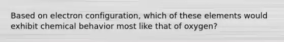 Based on electron configuration, which of these elements would exhibit chemical behavior most like that of oxygen?