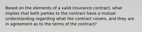 Based on the elements of a valid insurance contract, what implies that both parties to the contract have a mutual understanding regarding what the contract covers, and they are in agreement as to the terms of the contract?