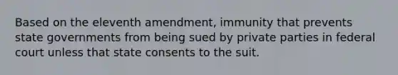 Based on the eleventh amendment, immunity that prevents state governments from being sued by private parties in federal court unless that state consents to the suit.