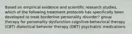 Based on empirical evidence and scientific research studies, which of the following treatment protocols has specifically been developed to treat borderline personality disorder? group therapy for personality dysfunction cognitive-behavioral therapy (CBT) dialectical behavior therapy (DBT) psychiatric medications