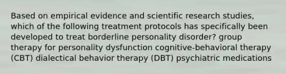 Based on empirical evidence and scientific research studies, which of the following treatment protocols has specifically been developed to treat borderline personality disorder? group therapy for personality dysfunction cognitive-behavioral therapy (CBT) dialectical behavior therapy (DBT) psychiatric medications