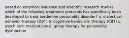 Based on empirical evidence and scientific research studies, which of the following treatment protocols has specifically been developed to treat borderline personality disorder? a. dialectical behavior therapy (DBT) b. cognitive-behavioral therapy (CBT) c. psychiatric medications d. group therapy for personality dysfunction