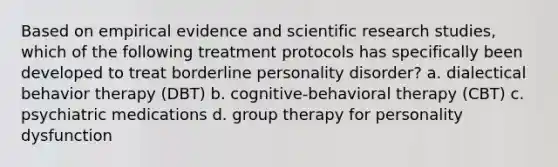 Based on empirical evidence and scientific research studies, which of the following treatment protocols has specifically been developed to treat borderline personality disorder? a. dialectical behavior therapy (DBT) b. cognitive-behavioral therapy (CBT) c. psychiatric medications d. group therapy for personality dysfunction