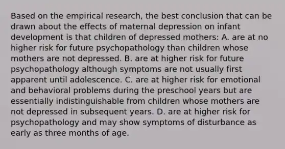 Based on the empirical research, the best conclusion that can be drawn about the effects of maternal depression on infant development is that children of depressed mothers: A. are at no higher risk for future psychopathology than children whose mothers are not depressed. B. are at higher risk for future psychopathology although symptoms are not usually first apparent until adolescence. C. are at higher risk for emotional and behavioral problems during the preschool years but are essentially indistinguishable from children whose mothers are not depressed in subsequent years. D. are at higher risk for psychopathology and may show symptoms of disturbance as early as three months of age.