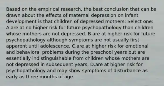 Based on the empirical research, the best conclusion that can be drawn about the effects of maternal depression on infant development is that children of depressed mothers: Select one: A.are at no higher risk for future psychopathology than children whose mothers are not depressed. B.are at higher risk for future psychopathology although symptoms are not usually first apparent until adolescence. C.are at higher risk for emotional and behavioral problems during the preschool years but are essentially indistinguishable from children whose mothers are not depressed in subsequent years. D.are at higher risk for psychopathology and may show symptoms of disturbance as early as three months of age.