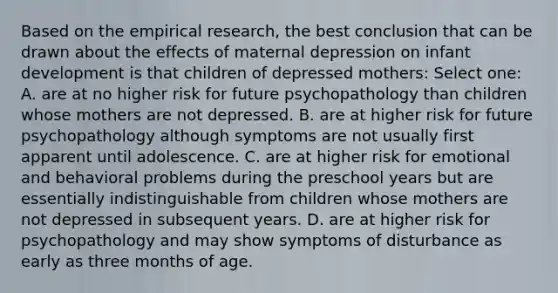 Based on the empirical research, the best conclusion that can be drawn about the effects of maternal depression on infant development is that children of depressed mothers: Select one: A. are at no higher risk for future psychopathology than children whose mothers are not depressed. B. are at higher risk for future psychopathology although symptoms are not usually first apparent until adolescence. C. are at higher risk for emotional and behavioral problems during the preschool years but are essentially indistinguishable from children whose mothers are not depressed in subsequent years. D. are at higher risk for psychopathology and may show symptoms of disturbance as early as three months of age.