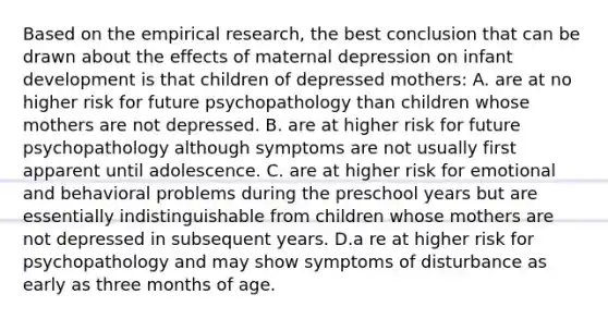 Based on the empirical research, the best conclusion that can be drawn about the effects of maternal depression on infant development is that children of depressed mothers: A. are at no higher risk for future psychopathology than children whose mothers are not depressed. B. are at higher risk for future psychopathology although symptoms are not usually first apparent until adolescence. C. are at higher risk for emotional and behavioral problems during the preschool years but are essentially indistinguishable from children whose mothers are not depressed in subsequent years. D.a re at higher risk for psychopathology and may show symptoms of disturbance as early as three months of age.