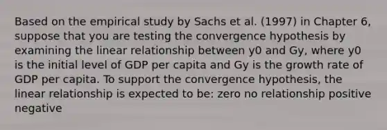 Based on the empirical study by Sachs et al. (1997) in Chapter 6, suppose that you are testing the convergence hypothesis by examining the linear relationship between y0 and Gy, where y0 is the initial level of GDP per capita and Gy is the growth rate of GDP per capita. To support the convergence hypothesis, the linear relationship is expected to be: zero no relationship positive negative