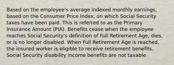 Based on the employee's average indexed monthly earnings, based on the Consumer Price Index, on which Social Security taxes have been paid. This is referred to as the Primary Insurance Amount (PIA). Benefits cease when the employee reaches Social Security's definition of Full Retirement Age, dies, or is no longer disabled. When Full Retirement Age is reached, the insured worker is eligible to receive retirement benefits. Social Security disability income benefits are not taxable.