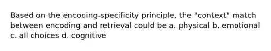 Based on the encoding-specificity principle, the "context" match between encoding and retrieval could be a. physical b. emotional c. all choices d. cognitive