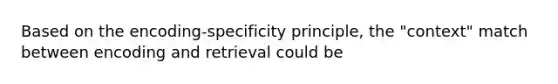 Based on the encoding-specificity principle, the "context" match between encoding and retrieval could be