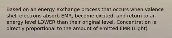 Based on an energy exchange process that occurs when valence shell electrons absorb EMR, become excited, and return to an energy level LOWER than their original level. Concentration is directly proportional to the amount of emitted EMR.(Light)