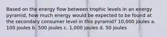 Based on the <a href='https://www.questionai.com/knowledge/kwLSHuYdqg-energy-flow' class='anchor-knowledge'>energy flow</a> between trophic levels in an energy pyramid, how much energy would be expected to be found at the secondary consumer level in this pyramid? 10,000 joules a. 100 joules b. 500 joules c. 1,000 joules d. 50 joules