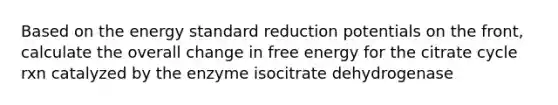 Based on the energy standard reduction potentials on the front, calculate the overall change in free energy for the citrate cycle rxn catalyzed by the enzyme isocitrate dehydrogenase