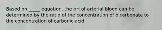 Based on _____ equation, the pH of arterial blood can be determined by the ratio of the concentration of bicarbonate to the concentration of carbonic acid.