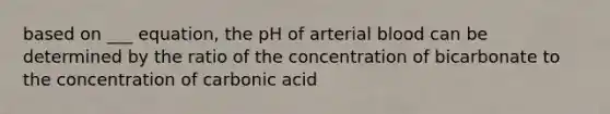 based on ___ equation, the pH of arterial blood can be determined by the ratio of the concentration of bicarbonate to the concentration of carbonic acid