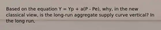 Based on the equation Y = Yp + a(P - Pe), why, in the new classical view​, is the​ long-run aggregate supply curve​ vertical? In the long​ run,