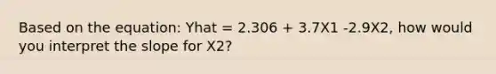 Based on the equation: Yhat = 2.306 + 3.7X1 -2.9X2, how would you interpret the slope for X2?