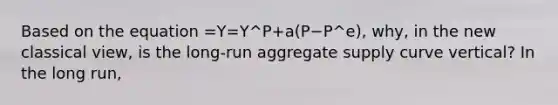 Based on the equation =Y=Y^P+a(P−P^e)​, ​why, in the new classical view​, is the​ long-run aggregate supply curve​ vertical? In the long​ run,