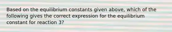 Based on the equilibrium constants given above, which of the following gives the correct expression for the equilibrium constant for reaction 3?