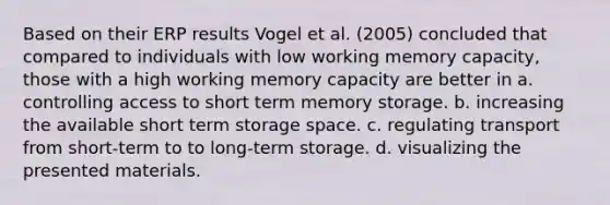 Based on their ERP results Vogel et al. (2005) concluded that compared to individuals with low working memory capacity, those with a high working memory capacity are better in a. controlling access to short term memory storage. b. increasing the available short term storage space. c. regulating transport from short-term to to long-term storage. d. visualizing the presented materials.