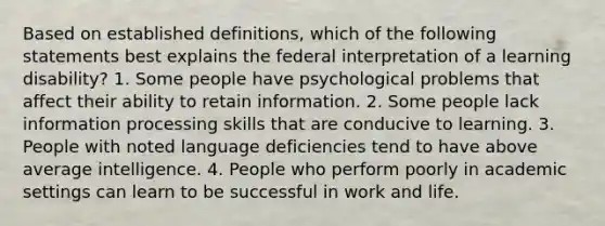 Based on established definitions, which of the following statements best explains the federal interpretation of a learning disability? 1. Some people have psychological problems that affect their ability to retain information. 2. Some people lack information processing skills that are conducive to learning. 3. People with noted language deficiencies tend to have above average intelligence. 4. People who perform poorly in academic settings can learn to be successful in work and life.