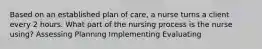 Based on an established plan of care, a nurse turns a client every 2 hours. What part of the nursing process is the nurse using? Assessing Planning Implementing Evaluating