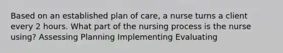 Based on an established plan of care, a nurse turns a client every 2 hours. What part of the nursing process is the nurse using? Assessing Planning Implementing Evaluating