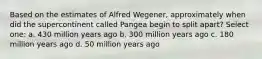 Based on the estimates of Alfred Wegener, approximately when did the supercontinent called Pangea begin to split apart? Select one: a. 430 million years ago b. 300 million years ago c. 180 million years ago d. 50 million years ago