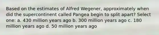 Based on the estimates of Alfred Wegener, approximately when did the supercontinent called Pangea begin to split apart? Select one: a. 430 million years ago b. 300 million years ago c. 180 million years ago d. 50 million years ago