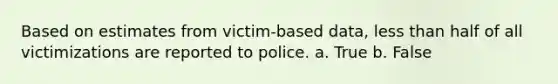 Based on estimates from victim-based data, less than half of all victimizations are reported to police. a. True b. False