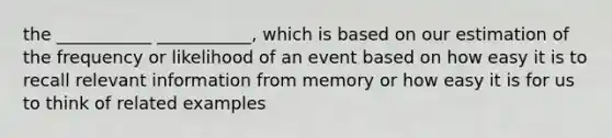 the ___________ ___________, which is based on our estimation of the frequency or likelihood of an event based on how easy it is to recall relevant information from memory or how easy it is for us to think of related examples