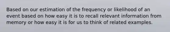 Based on our estimation of the frequency or likelihood of an event based on how easy it is to recall relevant information from memory or how easy it is for us to think of related examples.