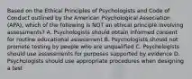 Based on the Ethical Principles of Psychologists and Code of Conduct outlined by the American Psychological Association (APA), which of the following is NOT an ethical principle involving assessments? A. Psychologists should obtain informed consent for routine educational assessment B. Psychologists should not promote testing by people who are unqualified C. Psychologists should use assessments for purposes supported by evidence D. Psychologists should use appropriate procedures when designing a test