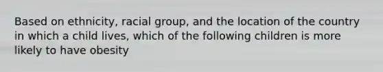 Based on ethnicity, racial group, and the location of the country in which a child lives, which of the following children is more likely to have obesity