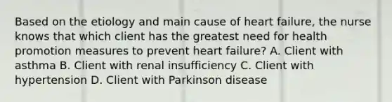 Based on the etiology and main cause of heart failure, the nurse knows that which client has the greatest need for health promotion measures to prevent heart failure? A. Client with asthma B. Client with renal insufficiency C. Client with hypertension D. Client with Parkinson disease