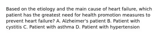 Based on the etiology and the main cause of heart failure, which patient has the greatest need for health promotion measures to prevent heart failure? A. Alzheimer's patient B. Patient with cystitis C. Patient with asthma D. Patient with hypertension