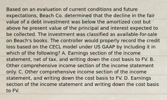 Based on an evaluation of current conditions and future expectations, Beach Co. determined that the decline in the fair value of a debt investment was below the amortized cost but above he present value of the principal and interest expected to be collected. The investment was classified as available-for-sale on Beach's books. The controller would properly record the credit loss based on the CECL model under US GAAP by including it in which of the following? A. Earnings section of the income statement, net of tax, and writing down the cost basis to FV. B. Other comprehensive income section of the income statement only. C. Other comprehensive income section of the income statement, and writing down the cost basis to FV. D. Earnings section of the income statement and writing down the cost basis to FV.