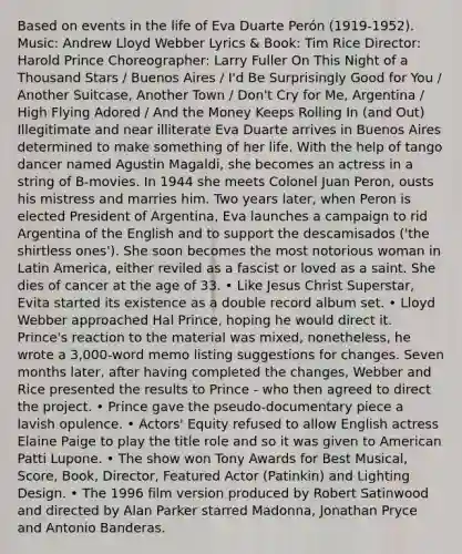 Based on events in the life of Eva Duarte Perón (1919-1952). Music: Andrew Lloyd Webber Lyrics & Book: Tim Rice Director: Harold Prince Choreographer: Larry Fuller On This Night of a Thousand Stars / Buenos Aires / I'd Be Surprisingly Good for You / Another Suitcase, Another Town / Don't Cry for Me, Argentina / High Flying Adored / And the Money Keeps Rolling In (and Out) Illegitimate and near illiterate Eva Duarte arrives in Buenos Aires determined to make something of her life. With the help of tango dancer named Agustin Magaldi, she becomes an actress in a string of B-movies. In 1944 she meets Colonel Juan Peron, ousts his mistress and marries him. Two years later, when Peron is elected President of Argentina, Eva launches a campaign to rid Argentina of the English and to support the descamisados ('the shirtless ones'). She soon becomes the most notorious woman in Latin America, either reviled as a fascist or loved as a saint. She dies of cancer at the age of 33. • Like Jesus Christ Superstar, Evita started its existence as a double record album set. • Lloyd Webber approached Hal Prince, hoping he would direct it. Prince's reaction to the material was mixed, nonetheless, he wrote a 3,000-word memo listing suggestions for changes. Seven months later, after having completed the changes, Webber and Rice presented the results to Prince - who then agreed to direct the project. • Prince gave the pseudo-documentary piece a lavish opulence. • Actors' Equity refused to allow English actress Elaine Paige to play the title role and so it was given to American Patti Lupone. • The show won Tony Awards for Best Musical, Score, Book, Director, Featured Actor (Patinkin) and Lighting Design. • The 1996 film version produced by Robert Satinwood and directed by Alan Parker starred Madonna, Jonathan Pryce and Antonio Banderas.